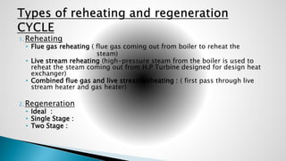 1. Reheating
• Flue gas reheating ( flue gas coming out from boiler to reheat the
steam)
• Live stream reheating (high-pressure steam from the boiler is used to
reheat the steam coming out from H.P Turbine designed for design heat
exchanger)
• Combined flue gas and live stream reheating : ( first pass through live
stream heater and gas heater)
2. Regeneration
• Ideal :
• Single Stage :
• Two Stage :
 