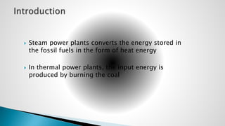  Steam power plants converts the energy stored in
the fossil fuels in the form of heat energy
 In thermal power plants, the input energy is
produced by burning the coal
 