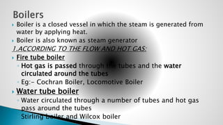  Boiler is a closed vessel in which the steam is generated from
water by applying heat.
 Boiler is also known as steam generator
1.ACCORDING TO THE FLOW AND HOT GAS:
 Fire tube boiler
◦ Hot gas is passed through the tubes and the water
circulated around the tubes
◦ Eg:- Cochran Boiler, Locomotive Boiler
 Water tube boiler
◦ Water circulated through a number of tubes and hot gas
pass around the tubes
◦ Stirling boiler and Wilcox boiler
 