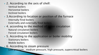  2. According to the axis of shell:
◦ Vertical boilers
◦ Horizontal boilers
◦ Inclined boilers
 3.According to location or position of the furnace
◦ Internally fired boilers
◦ Externally and externally fired boilers
 4. according to the method of water circulation
◦ Natural circulation boilers
◦ Forced circulation boilers
 5. According to the application or boiler mobility
◦ Stationary boilers
◦ Mobile boilers
 6. According to steam pressure
◦ Low pressure , medium pressure, high pressure, supercritical boilers
 