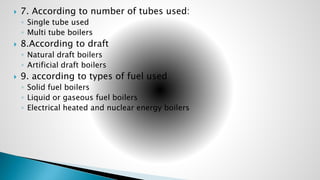  7. According to number of tubes used:
◦ Single tube used
◦ Multi tube boilers
 8.According to draft
◦ Natural draft boilers
◦ Artificial draft boilers
 9. according to types of fuel used
◦ Solid fuel boilers
◦ Liquid or gaseous fuel boilers
◦ Electrical heated and nuclear energy boilers
 
