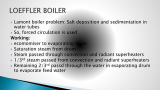  Lamont boiler problem: Salt deposition and sedimentation in
water tubes
 So, forced circulation is used
Working:
 ecomomiser to evaporating drum
 Saturation steam from drum
 Steam passed through convection and radiant superheaters
 1/3rd steam passed from convection and radiant superheaters
 Remaining 2/3rd passd through the water in evaporating drum
to evaporate feed water
 