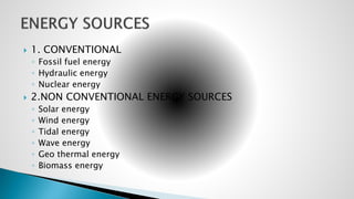  1. CONVENTIONAL
◦ Fossil fuel energy
◦ Hydraulic energy
◦ Nuclear energy
 2.NON CONVENTIONAL ENERGY SOURCES
◦ Solar energy
◦ Wind energy
◦ Tidal energy
◦ Wave energy
◦ Geo thermal energy
◦ Biomass energy
 
