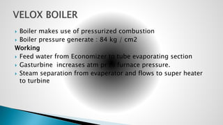  Boiler makes use of pressurized combustion
 Boiler pressure generate : 84 kg / cm2
Working
 Feed water from Economizer to tube evaporating section
 Gasturbine increases atm pr to furnace pressure.
 Steam separation from evaperator and flows to super heater
to turbine
 