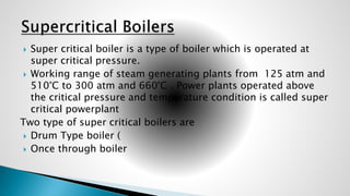  Super critical boiler is a type of boiler which is operated at
super critical pressure.
 Working range of steam generating plants from 125 atm and
510°C to 300 atm and 660°C . Power plants operated above
the critical pressure and temperature condition is called super
critical powerplant
Two type of super critical boilers are
 Drum Type boiler (
 Once through boiler
 