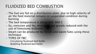  The fuel are fed on a distribution plate ,due to high velocity of
air the feed material remains in suspended condition during
burning
 The bed temperature is about 800-900 C
 So2 emission and Nox emissions are greatly reduced with the
use of limestone/dolamite
 Steam can be produced by fossils and waste fules using these
technique
 TYPES OF FBC:
◦ Circulating fluidized bed boiler
◦ Bubbling fluidized bed boiler
 
