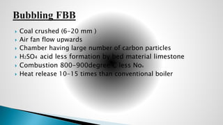  Coal crushed (6-20 mm )
 Air fan flow upwards
 Chamber having large number of carbon particles
 H2SO4 acid less formation by bed material limestone
 Combustion 800-900degree C less Nox
 Heat release 10-15 times than conventional boiler
 