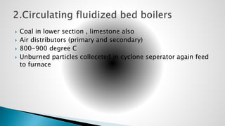  Coal in lower section , limestone also
 Air distributors (primary and secondary)
 800-900 degree C
 Unburned particles colleceted in cyclone seperator again feed
to furnace
 