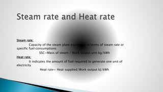 Steam rate:
Capacity of the steam plant expressed in terms of steam rate or
specific fuel consumptions
SSC=Mass of steam / Work output unit kg/kWh
Heat rate:
It indicates the amount of fuel required to generate one unit of
electricity
Heat rate= Heat supplied/Work output kJ/kWh
 