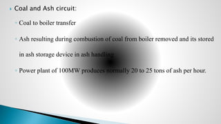  Coal and Ash circuit:
◦ Coal to boiler transfer
◦ Ash resulting during combustion of coal from boiler removed and its stored
in ash storage device in ash handling
◦ Power plant of 100MW produces normally 20 to 25 tons of ash per hour.
 