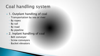  1. Outplant handling of coal
◦ Transportation by sea or river
◦ By ropes
◦ By rail
◦ By road
◦ By pipeline
 2. Inplant handling of coal
◦ Belt conveyor
◦ Screw conveyors
◦ Bucket elevators
 