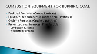  Fuel bed Furnaces (Coarse Particles)
 Fluidized bed furnaces (Crushed small Perticles)
 Cyclone Furnaces (Crushed particles)
 Pulverized coal furnaces (Fine Particles)
◦ Dry bottom furnance
◦ Wet bottom furnance
 