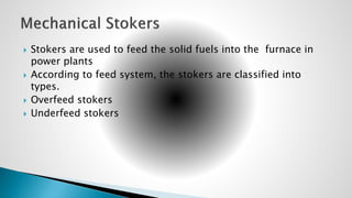  Stokers are used to feed the solid fuels into the furnace in
power plants
 According to feed system, the stokers are classified into
types.
 Overfeed stokers
 Underfeed stokers
 