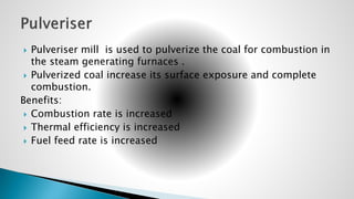  Pulveriser mill is used to pulverize the coal for combustion in
the steam generating furnaces .
 Pulverized coal increase its surface exposure and complete
combustion.
Benefits:
 Combustion rate is increased
 Thermal efficiency is increased
 Fuel feed rate is increased
 