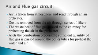  Air is taken from atmosphere and send through an air
preheater.
 Dust is removed from the air through series of filters
 The waste heat of flue gas passed to the chimney for
preheating the air in the preheater
 Afetr the combustion process the sufficient quantity of
flue gas is passed around the boiler tubes for preheat the
water and air
 