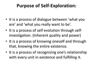 Purpose of Self-Exploration:
• It is a process of dialogue between ‘what you
are’ and ‘what you really want to be’.
• It is a process of self evolution through self-
investigation. (Inherent quality and power)
• It is a process of knowing oneself and through
that, knowing the entire existence.
• It is a process of recognizing one’s relationship
with every unit in existence and fulfilling it.
 