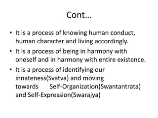 Cont…
• It is a process of knowing human conduct,
human character and living accordingly.
• It is a process of being in harmony with
oneself and in harmony with entire existence.
• It is a process of identifying our
innateness(Svatva) and moving
towards Self-Organization(Swantantrata)
and Self-Expression(Swarajya)
 