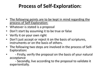 Process of Self-Exploration:
• The following points are to be kept in mind regarding the
process of Self-Exploration:
• Whatever is stated is a proposal
• Don’t start by assuming it to be true or false
• Verify it on your own right
• Don’t just accept or reject it on the basis of scriptures,
instruments or on the basis of others.
• The following two steps are involved in the process of Self-
Exploration:
• - Firstly, verify the proposal on the basis of your natural
acceptance
- Secondly, live according to the proposal to validate it
experientially.
 