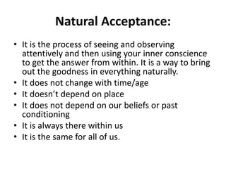 Natural Acceptance:
• It is the process of seeing and observing
attentively and then using your inner conscience
to get the answer from within. It is a way to bring
out the goodness in everything naturally.
• It does not change with time/age
• It doesn’t depend on place
• It does not depend on our beliefs or past
conditioning
• It is always there within us
• It is the same for all of us.
 