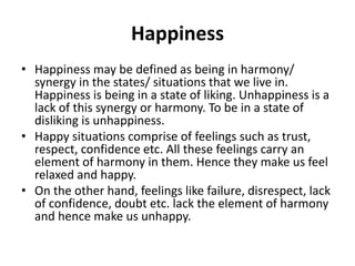 Happiness
• Happiness may be defined as being in harmony/
synergy in the states/ situations that we live in.
Happiness is being in a state of liking. Unhappiness is a
lack of this synergy or harmony. To be in a state of
disliking is unhappiness.
• Happy situations comprise of feelings such as trust,
respect, confidence etc. All these feelings carry an
element of harmony in them. Hence they make us feel
relaxed and happy.
• On the other hand, feelings like failure, disrespect, lack
of confidence, doubt etc. lack the element of harmony
and hence make us unhappy.
 