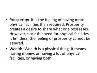 • Prosperity: It is the feeling of having more
physical facilities than required. Prosperity
creates a desire to share what one possesses.
However, since the need for physical facilities
is limitless, the feeling of prosperity cannot be
assured.
• Wealth: Wealth is a physical thing. It means
having money, or having a lot of physical
facilities, or having both.
 