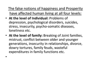 The false notions of happiness and Prosperity
have affected human living at all four levels:
• At the level of Individual: Problems of
depression, psychological disorders, suicides,
stress, insecurity, psycho-somatic diseases,
loneliness etc.
• At the level of family: Breaking of Joint families,
mistrust, conflict between older and younger
generations, insecurity in relationships, divorce,
dowry tortures, family feuds, wasteful
expenditures in family functions etc.
•
 