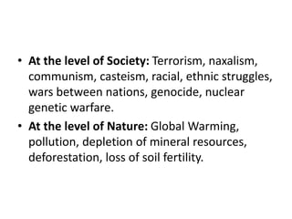 • At the level of Society: Terrorism, naxalism,
communism, casteism, racial, ethnic struggles,
wars between nations, genocide, nuclear
genetic warfare.
• At the level of Nature: Global Warming,
pollution, depletion of mineral resources,
deforestation, loss of soil fertility.
 