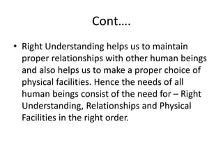 Cont….
• Right Understanding helps us to maintain
proper relationships with other human beings
and also helps us to make a proper choice of
physical facilities. Hence the needs of all
human beings consist of the need for – Right
Understanding, Relationships and Physical
Facilities in the right order.
 