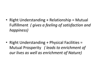 • Right Understanding + Relationship = Mutual
Fulfillment ( gives a feeling of satisfaction and
happiness)
• Right Understanding + Physical Facilities =
Mutual Prosperity ( leads to enrichment of
our lives as well as enrichment of Nature)
 