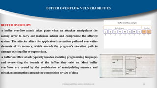P.RAMA SANTOSH NAIDU, MVGR(A)-CSE 16
BUFFER OVERFLOW VULNERABILITIES
BUFFER OVERFLOW
A buffer overflow attack takes place when an attacker manipulates the
coding error to carry out malicious actions and compromise the affected
system. The attacker alters the application’s execution path and overwrites
elements of its memory, which amends the program’s execution path to
damage existing files or expose data.
A buffer overflow attack typically involves violating programming languages
and overwriting the bounds of the buffers they exist on. Most buffer
overflows are caused by the combination of manipulating memory and
mistaken assumptions around the composition or size of data.
 