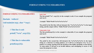P.RAMA SANTOSH NAIDU, MVGR(A)-CSE 19
FORMAT STRING VULNERABILITIES
FORMAT STRING VULNERABILITIES
#include <stdio.h>
void main(int argc, char **argv)
{
// This line is safe
printf("%sn", argv[1]);
// This line is vulnerable
printf(argv[1]);
}
Safe Code
The line printf("%s", argv[1]); in the example is safe, if you compile the program
and run it:
./example "Hello World %s%s%s%s%s%s"
The printf in the first line will not interpret the “%s%s%s%s%s%s” in the input
string, and the output will be: “Hello World %s%s%s%s%s%s”
Vulnerable Code
The line printf(argv[1]); in the example is vulnerable, if you compile the program
and run it:
./example "Hello World %s%s%s%s%s%s"
The printf in the second line will interpret the %s%s%s%s%s%s in the input
string as a reference to string pointers, so it will try to interpret every %s as a
pointer to a string, starting from the location of the buffer (probably on the Stack).
At some point, it will get to an invalid address, and attempting to access it will
cause the program to crash.
 