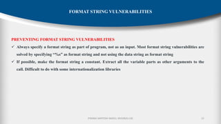P.RAMA SANTOSH NAIDU, MVGR(A)-CSE 21
FORMAT STRING VULNERABILITIES
PREVENTING FORMAT STRING VULNERABILITIES
✓ Always specify a format string as part of program, not as an input. Most format string vulnerabilities are
solved by specifying “%s” as format string and not using the data string as format string
✓ If possible, make the format string a constant. Extract all the variable parts as other arguments to the
call. Difficult to do with some internationalization libraries
 