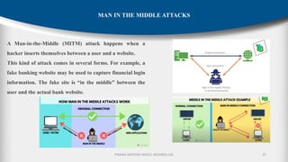 P.RAMA SANTOSH NAIDU, MVGR(A)-CSE 25
MAN IN THE MIDDLE ATTACKS
A Man-in-the-Middle (MITM) attack happens when a
hacker inserts themselves between a user and a website.
This kind of attack comes in several forms. For example, a
fake banking website may be used to capture financial login
information. The fake site is “in the middle” between the
user and the actual bank website.
 