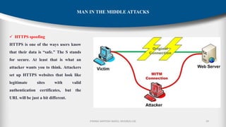 P.RAMA SANTOSH NAIDU, MVGR(A)-CSE 29
MAN IN THE MIDDLE ATTACKS
✓ HTTPS spoofing
HTTPS is one of the ways users know
that their data is “safe.” The S stands
for secure. At least that is what an
attacker wants you to think. Attackers
set up HTTPS websites that look like
legitimate sites with valid
authentication certificates, but the
URL will be just a bit different.
 
