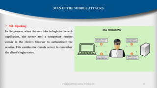 P.RAMA SANTOSH NAIDU, MVGR(A)-CSE 30
MAN IN THE MIDDLE ATTACKS
✓ SSL hijacking
In the process, when the user tries to login to the web
application, the server sets a temporary remote
cookie in the client’s browser to authenticate the
session. This enables the remote server to remember
the client’s login status.
 