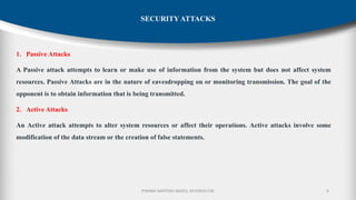 P.RAMA SANTOSH NAIDU, MVGR(A)-CSE
1. Passive Attacks
A Passive attack attempts to learn or make use of information from the system but does not affect system
resources. Passive Attacks are in the nature of eavesdropping on or monitoring transmission. The goal of the
opponent is to obtain information that is being transmitted.
2. Active Attacks
An Active attack attempts to alter system resources or affect their operations. Active attacks involve some
modification of the data stream or the creation of false statements.
6
SECURITY ATTACKS
 