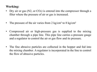 Working:
• Dry air or gas (N2, or CO₂) is entered into the compressor through a
filter where the pressure of air or gas is increased.
• The pressure of the air varies from 2 kg/cm² to 8 kg/cm²
• Compressed air or high-pressure gas is supplied to the mixing
chamber through a pipe line. This pipe line carries a pressure gauge
and a regulator to control the air or gas flow and its pressure.
• The fine abrasive particles are collected in the hopper and fed into
the mixing chamber. A regulator is incorporated in the line to control
the flow of abrasive particles.
 