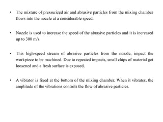• The mixture of pressurized air and abrasive particles from the mixing chamber
flows into the nozzle at a considerable speed.
• Nozzle is used to increase the speed of the abrasive particles and it is increased
up to 300 m/s.
• This high-speed stream of abrasive particles from the nozzle, impact the
workpiece to be machined. Due to repeated impacts, small chips of material get
loosened and a fresh surface is exposed.
• A vibrator is fixed at the bottom of the mixing chamber. When it vibrates, the
amplitude of the vibrations controls the flow of abrasive particles.
 