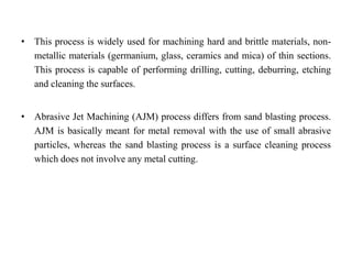 • This process is widely used for machining hard and brittle materials, non-
metallic materials (germanium, glass, ceramics and mica) of thin sections.
This process is capable of performing drilling, cutting, deburring, etching
and cleaning the surfaces.
• Abrasive Jet Machining (AJM) process differs from sand blasting process.
AJM is basically meant for metal removal with the use of small abrasive
particles, whereas the sand blasting process is a surface cleaning process
which does not involve any metal cutting.
 