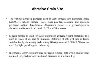 Abrasive Grain Size
• The various abrasive particles used in AJM process are aluminum oxide
(A12,O3,). silicon carbide (SiC), glass powder, dolomite and specially
prepared sodium bicarbonate Aluminum oxide is a general-purpose
abrasive and is used in sizes of 10, 25 and 50 microns.
• Silicon carbide is used for faster cutting on extremely hard materials. It is
used in sizes of 25 and 50 microns. Dolomite of 200 grit size is found
suitable for light cleaning and etching Glass powder of 0.30 to 0.60 mm are
used for light polishing and deburring.
• In general, larger sizes are used for rapid removal rate while smaller sizes
are used for good surface finish and precision as shown in Fig.
 
