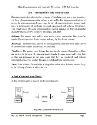 Data Communication and Computer Networks – BIM 2nd Semester
By Lec. Pratik Chand, Morgan Int’l College Page 1
Unit 1: Introduction to data communication
Data communication refers to the exchange of data between a source and a receiver
via form of transmission media such as a wire cable. For data communications to
occur, the communicating devices must be part of a communication system made
up of a combination of hardware (physical equipment) and software (programs).
The effectiveness of a data communications system depends on four fundamental
characteristics: delivery, accuracy, timeliness, and jitter.
Delivery: The system must deliver data to the correct destination. Data must be
received by the intended device or user and only by that device or user.
Accuracy: The system must deliver the data accurately. Data that have been altered
in transmission and left uncorrected are unusable.
Timeliness: The system must deliver data in a timely manner. Data delivered late
are useless. In the case of video and audio, timely delivery means delivering data
as they are produced, in the same order that they are produced, and without
significant delay. This kind of delivery is called real-time transmission.
Jitter: Jitter refers to the variation in the packet arrival time. It is the uneven delay
in the delivery of audio or video packets.
A Basic Communication Model:
A data communications system has five components.
Fig: Data communication model
 