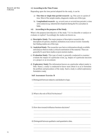 Research and Data
Collection
14
vii) According to the Time Frame
Depending upon the time period adopted for the study, it can be
a) One time or single time period research - eg. One year or a point of
time. Most of the sample studies, diagnostic studies are of this type.
b) Longitudinal research - eg. several years or several time periods ( a time
series analysis) eg. industrial development during the five year plans in
India.
viii) According to the purpose of the Study
What is the purpose/aim/objective of the study ? Is it to describe or analyze or
evaluate or explore? Accordingly the studies are known as.
a) Descriptive Study: The major purpose of descriptive research is the
description of a person, situation, institution or an event as it exists. Generally
fact finding studies are of this type.
b) Analytical Study: The researcher uses facts or information already available
and analyses them to make a critical examination of the material. These are
generally Ex-post facto studies or post-mortem studies.
c) Evaluation Study: This type of study is generally conducted to examine /
evaluate the impact of a particular event, eg. Impact of a particular decision
or a project or an investment.
d) Exploratory Study:The information known on a particular subject matter is
little. Hence, a study is conducted to know more about it so as to formulate
the problem and procedures of the study. Such a study is called exploratory/
formulative study.
Self Assessment Exercise B
1)Distinguishbetweeninductiveanddeductivelogic.
..................................................................................................................
..................................................................................................................
..................................................................................................................
2) What is the role of R & D in business?
..................................................................................................................
..................................................................................................................
..................................................................................................................
3) How does research influence business decisions?
..................................................................................................................
..................................................................................................................
..................................................................................................................
4) Distinguish between qualitative and quantitative data.
..................................................................................................................
..................................................................................................................
..................................................................................................................
 