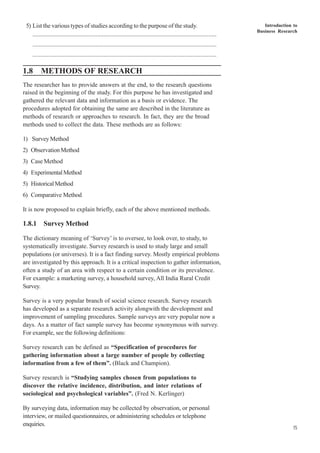 Introduction to
Business Research
15
5) List the various types of studies according to the purpose of the study.
..................................................................................................................
..................................................................................................................
..................................................................................................................
1.8 METHODS OF RESEARCH
The researcher has to provide answers at the end, to the research questions
raised in the beginning of the study. For this purpose he has investigated and
gathered the relevant data and information as a basis or evidence. The
procedures adopted for obtaining the same are described in the literature as
methods of research or approaches to research. In fact, they are the broad
methods used to collect the data. These methods are as follows:
1) Survey Method
2) ObservationMethod
3) Case Method
4) ExperimentalMethod
5) HistoricalMethod
6) Comparative Method
It is now proposed to explain briefly, each of the above mentioned methods.
1.8.1 Survey Method
The dictionary meaning of ‘Survey’ is to oversee, to look over, to study, to
systematically investigate. Survey research is used to study large and small
populations (or universes). It is a fact finding survey. Mostly empirical problems
are investigated by this approach. It is a critical inspection to gather information,
often a study of an area with respect to a certain condition or its prevalence.
For example: a marketing survey, a household survey, All India Rural Credit
Survey.
Survey is a very popular branch of social science research. Survey research
has developed as a separate research activity alongwith the development and
improvement of sampling procedures. Sample surveys are very popular now a
days. As a matter of fact sample survey has become synonymous with survey.
For example, see the following definitions:
Survey research can be defined as “Specification of procedures for
gathering information about a large number of people by collecting
information from a few of them”. (Black and Champion).
Survey research is “Studying samples chosen from populations to
discover the relative incidence, distribution, and inter relations of
sociological and psychological variables”. (Fred N. Kerlinger)
By surveying data, information may be collected by observation, or personal
interview, or mailed questionnaires, or administering schedules or telephone
enquiries.
 