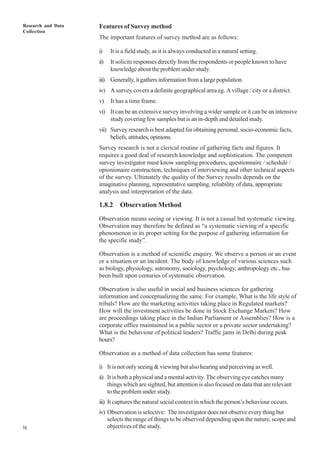Research and Data
Collection
16
Features of Survey method
The important features of survey method are as follows:
i) It is a field study, as it is always conducted in a natural setting.
ii) It solicits responses directly from the respondents or people known to have
knowledge about the problem under study.
iii) Generally, it gathers information from a large population.
iv) A survey covers a definite geographical area eg. A village / city or a district.
v) It has a time frame.
vi) It can be an extensive survey involving a wider sample or it can be an intensive
study covering few samples but is an in-depth and detailed study.
vii) Survey research is best adapted for obtaining personal, socio-economic facts,
beliefs,attitudes,opinions.
Survey research is not a clerical routine of gathering facts and figures. It
requires a good deal of research knowledge and sophistication. The competent
survey investigator must know sampling procedures, questionnaire / schedule /
opionionaire construction, techniques of interviewing and other technical aspects
of the survey. Ultimately the quality of the Survey results depends on the
imaginative planning, representative sampling, reliability of data, appropriate
analysis and interpretation of the data.
1.8.2 Observation Method
Observation means seeing or viewing. It is not a casual but systematic viewing.
Observation may therefore be defined as “a systematic viewing of a specific
phenomenon in its proper setting for the purpose of gathering information for
the specific study”.
Observation is a method of scientific enquiry. We observe a person or an event
or a situation or an incident. The body of knowledge of various sciences such
as biology, physiology, astronomy, sociology, psychology, anthropology etc., has
been built upon centuries of systematic observation.
Observation is also useful in social and business sciences for gathering
information and conceptualizing the same. For example, What is the life style of
tribals? How are the marketing activities taking place in Regulated markets?
How will the investment activities be done in Stock Exchange Markets? How
are proceedings taking place in the Indian Parliament or Assemblies? How is a
corporate office maintained in a public sector or a private sector undertaking?
What is the behaviour of political leaders? Traffic jams in Delhi during peak
hours?
Observation as a method of data collection has some features:
i) It is not only seeing & viewing but also hearing and perceiving as well.
ii) It is both a physical and a mental activity. The observing eye catches many
things which are sighted, but attention is also focused on data that are relevant
to the problem under study.
iii) It captures the natural social context in which the person’s behaviour occurs.
iv) Observation is selective: The investigator does not observe every thing but
selects the range of things to be observed depending upon the nature, scope and
objectives of the study.
 