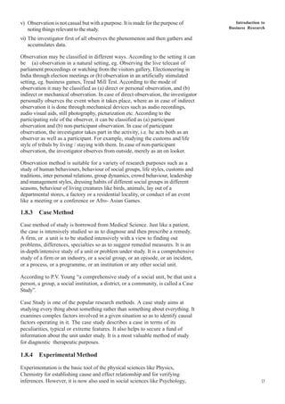Introduction to
Business Research
17
v) Observation is not casual but with a purpose. It is made for the purpose of
noting things relevant to the study.
vi) The investigator first of all observes the phenomenon and then gathers and
accumulates data.
Observation may be classified in different ways. According to the setting it can
be (a) observation in a natural setting, eg. Observing the live telecast of
parliament proceedings or watching from the visitors gallery, Electioneering in
India through election meetings or (b) observation in an artificially stimulated
setting, eg. business games, Tread Mill Test. According to the mode of
observation it may be classified as (a) direct or personal observation, and (b)
indirect or mechanical observation. In case of direct observation, the investigator
personally observes the event when it takes place, where as in case of indirect
observation it is done through mechanical devices such as audio recordings,
audio visual aids, still photography, picturization etc. According to the
participating role of the observer, it can be classified as (a) participant
observation and (b) non-participant observation. In case of participant
observation, the investigator takes part in the activity, i.e. he acts both as an
observer as well as a participant. For example, studying the customs and life
style of tribals by living / staying with them. In case of non-participant
observation, the investigator observes from outside, merely as an on looker.
Observation method is suitable for a variety of research purposes such as a
study of human behaviours, behaviour of social groups, life styles, customs and
traditions, inter personal relations, group dynamics, crowd behaviour, leadership
and management styles, dressing habits of different social groups in different
seasons, behaviour of living creatures like birds, animals, lay out of a
departmental stores, a factory or a residential locality, or conduct of an event
like a meeting or a conference or Afro- Asian Games.
1.8.3 Case Method
Case method of study is borrowed from Medical Science. Just like a patient,
the case is intensively studied so as to diagnose and then prescribe a remedy.
A firm, or a unit is to be studied intensively with a view to finding out
problems, differences, specialties so as to suggest remedial measures. It is an
in-depth/intensive study of a unit or problem under study. It is a comprehensive
study of a firm or an industry, or a social group, or an episode, or an incident,
or a process, or a programme, or an institution or any other social unit.
According to P.V. Young “a comprehensive study of a social unit, be that unit a
person, a group, a social institution, a district, or a community, is called a Case
Study”.
Case Study is one of the popular research methods. A case study aims at
studying every thing about something rather than something about everything. It
examines complex factors involved in a given situation so as to identify causal
factors operating in it. The case study describes a case in terms of its
peculiarities, typical or extreme features. It also helps to secure a fund of
information about the unit under study. It is a most valuable method of study
for diagnostic therapeutic purposes.
1.8.4 Experimental Method
Experimentation is the basic tool of the physical sciences like Physics,
Chemistry for establishing cause and effect relationship and for verifying
inferences. However, it is now also used in social sciences like Psychology,
 