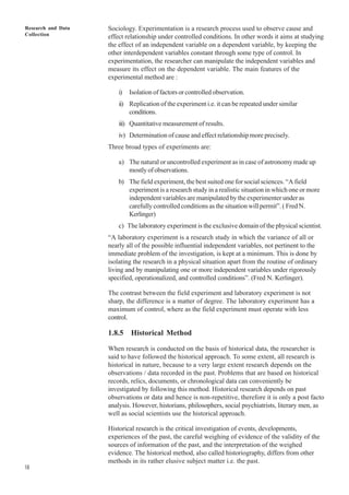 Research and Data
Collection
18
Sociology. Experimentation is a research process used to observe cause and
effect relationship under controlled conditions. In other words it aims at studying
the effect of an independent variable on a dependent variable, by keeping the
other interdependent variables constant through some type of control. In
experimentation, the researcher can manipulate the independent variables and
measure its effect on the dependent variable. The main features of the
experimental method are :
i) Isolation of factors or controlled observation.
ii) Replication of the experiment i.e. it can be repeated under similar
conditions.
iii) Quantitative measurement of results.
iv) Determination of cause and effect relationship more precisely.
Three broad types of experiments are:
a) The natural or uncontrolled experiment as in case of astronomy made up
mostlyofobservations.
b) The field experiment, the best suited one for social sciences. “A field
experiment is a research study in a realistic situation in which one or more
independent variables are manipulated by the experimenter under as
carefully controlled conditions as the situation will permit”. ( Fred N.
Kerlinger)
c) The laboratory experiment is the exclusive domain of the physical scientist.
“A laboratory experiment is a research study in which the variance of all or
nearly all of the possible influential independent variables, not pertinent to the
immediate problem of the investigation, is kept at a minimum. This is done by
isolating the research in a physical situation apart from the routine of ordinary
living and by manipulating one or more independent variables under rigorously
specified, operationalized, and controlled conditions”. (Fred N. Kerlinger).
The contrast between the field experiment and laboratory experiment is not
sharp, the difference is a matter of degree. The laboratory experiment has a
maximum of control, where as the field experiment must operate with less
control.
1.8.5 Historical Method
When research is conducted on the basis of historical data, the researcher is
said to have followed the historical approach. To some extent, all research is
historical in nature, because to a very large extent research depends on the
observations / data recorded in the past. Problems that are based on historical
records, relics, documents, or chronological data can conveniently be
investigated by following this method. Historical research depends on past
observations or data and hence is non-repetitive, therefore it is only a post facto
analysis. However, historians, philosophers, social psychiatrists, literary men, as
well as social scientists use the historical approach.
Historical research is the critical investigation of events, developments,
experiences of the past, the careful weighing of evidence of the validity of the
sources of information of the past, and the interpretation of the weighed
evidence. The historical method, also called historiography, differs from other
methods in its rather elusive subject matter i.e. the past.
 