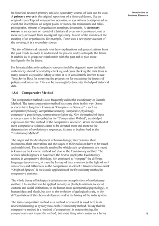 Introduction to
Business Research
19
In historical research primary and also secondary sources of data can be used.
A primary source is the original repository of a historical datum, like an
original record kept of an important occasion, an eye witness description of an
event, the inscriptions on copper plates or stones, the monuments and relics,
photographs, minutes of organization meetings, documents. A secondary
source is an account or record of a historical event or circumstance, one or
more steps removed from an original repository. Instead of the minutes of the
meeting of an organization, for example, if one uses a newspaper account of
the meeting, it is a secondary source.
The aim of historical research is to draw explanations and generalizations from
the past trends in order to understand the present and to anticipate the future.
It enables us to grasp our relationship with the past and to plan more
intelligently for the future.
For historical data only authentic sources should be depended upon and their
authenticity should be tested by checking and cross checking the data from as
many sources as possible. Many a times it is of considerable interest to use
Time Series Data for assessing the progress or for evaluating the impact of
policies and initiatives. This can be meaningfully done with the help of historical
data.
1.8.6 Comparative Method
The comparative method is also frequently called the evolutionary or Genetic
Method. The term comparative method has come about in this way: Some
sciences have long been known as “Comparative Sciences” - such as
comparative philology, comparative anatomy, comparative physiology,
comparative psychology, comparative religion etc. Now the method of these
sciences came to be described as the “Comparative Method”, an abridged
expression for “the method of the comparative sciences”. When the method of
most comparative sciences came to be directed more and more to the
determination of evolutionary sequences, it came to be described as the
“Evolutionary Method”.
The origin and the development of human beings, their customs, their
institutions, their innovations and the stages of their evolution have to be traced
and established. The scientific method by which such developments are traced
is known as the Genetic method and also as the Evolutionary method. The
science which appears to have been the first to employ the Evolutionary
method is comparative philology. It is employed to “compare” the different
languages in existence, to trace the history of their evolution in the light of such
similarities and differences as the comparisons disclosed. Darwin’s famous work
“Origin of Species” is the classic application of the Evolutionary method in
comparative anatomy.
The whole theory of biological evolution rests on applications of evolutionary
method. This method can be applied not only to plants, to animals, to social
customs and social institutions, to the human mind (comparative psychology), to
human ideas and ideals, but also to the evolution of geological strata, to the
differentiation of the chemical elements and to the history of the solar system.
The term comparative method as a method of research is used here in its
restricted meaning as synonymous with Evolutionary method. To say that the
comparative method is a ‘method of comparison’ is not convincing, for
comparison is not a specific method, but some thing which enters as a factor
 