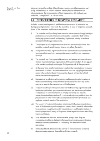 Research and Data
Collection
20
into every scientific method. Classification requires careful comparison and
every other method of science depends upon a precise comparison of
phenomena and the circumstances of their occurrence. All methods are,
therefore, “comparative” in a wider sense.
1.9 DIFFICULTIES IN BUSINESS RESEARCH
In India, researchers in general, and business researchers in particular are
facing several problems. This is all the more true in case of empirical research.
Some of the important problems are as follows:
i) The lack of scientific training in the business research methodology is a major
problem in our country. Many researchers take a leap in the dark without
having a grip over research methodology. Systematic training in business
research methodology is a necessity.
ii) There is paucity of competent researchers and research supervisors. As a
result the research results many a time do not reflect the reality.
iii) Many of the business organizations are not research conscious and feel that
investment in research is a wastage of resources and does not encourage
research.
iv) The research and Development Department has become a common feature
in many medium and large organizations. But decision makers do not appear
to be very keen on implementing the findings of their R & D departments.
v) At the same time, small organizations which are the majority in our economy,
are not able to afford a R & D department at all. Even engaging a consultant
seems to be costly for them. Consequently, they do not take the help of
research to solve their problems.
vi) Many people largely depend on customs, traditions and routine practices in
their decision making, as they feel that research does not have any useful
purpose to serve in the management of their business.
vii) There are insufficient interactions between the University departments and
business organizations, government departments and research organizations.
There should be some mechanism to develop university and industry
interaction so that both can benefit i.e. the academics can get ideas from the
practitioners on what needs to be researched upon and the practioners can
apply the research results of the academics.
viii) The secrecy of business information is sacrosanct to business organizations.
Most of the business organizations in our country do not part with information
to researchers, except public sector organizations which have the culture of
encouraging research, many of the private sector organizations are not willing
to provide the data.
ix) Even when research studies are undertaken, many a time, they are
overlapping,resultinginduplicationbecausethereisnopropercoordination
between different departments of a university and between different
universities.
x) Difficulty of funds. Because of the scarcity of resources many university
departments do not come forward to undertake research.
 