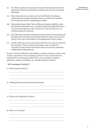 Introduction to
Business Research
21
xi) Poor library facilities at many places, because of which researchers have to
spend much of their time and energy in tracing out the relevant material and
information.
xii) Many researchers in our country also face the difficulty of inadequate
computerial and secretarial assistance, because of which the researchers
have to take more time for completing their studies.
xiii) Delayedpublicationofdata:Thereisdifficultyoftimelyavailabilityofupto
date data from published sources. The data available from published sources
or governmental agencies is old. At least 2 to 3 years time lag exists as a
result the data proves irrelevant.
xiv) Social Research, especially managerial research, relates to human beings and
their behaviour.The observations, the data collection and the conclusions etc
must be valid. There is the problem of conceptualization of these aspects.
xv) Another difficulty in the research arena is that there is no code of conduct for
the researchers. There is need for developing a code of conduct for
researchers to educate them about ethical aspects of research, maintaining
confidentialityofinformationetc.
In spite of all these difficulties and problems, a business enterprise cannot avoid
research, especially in the fast changing world. To survive in the market an
enterprise has to continuously update itself, it has to change its attitudes,
approaches, products, technology, etc., through continuous research.
Self Assessment Exercise C
1) What is meant by Survey?
..................................................................................................................
..................................................................................................................
..................................................................................................................
2) Distinguish between observation and experiment.
..................................................................................................................
..................................................................................................................
..................................................................................................................
3) What are the comparative sciences?
..................................................................................................................
..................................................................................................................
..................................................................................................................
4) What is a Case Study?
..................................................................................................................
..................................................................................................................
..................................................................................................................
 