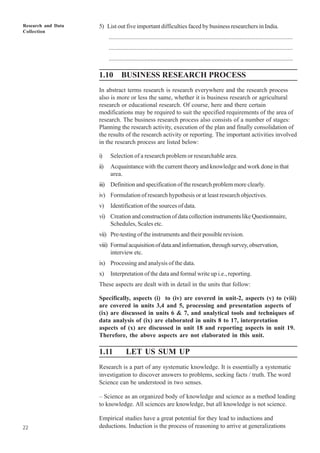 Research and Data
Collection
22
5) List out five important difficulties faced by business researchers in India.
..................................................................................................................
..................................................................................................................
..................................................................................................................
1.10 BUSINESS RESEARCH PROCESS
In abstract terms research is research everywhere and the research process
also is more or less the same, whether it is business research or agricultural
research or educational research. Of course, here and there certain
modifications may be required to suit the specified requirements of the area of
research. The business research process also consists of a number of stages:
Planning the research activity, execution of the plan and finally consolidation of
the results of the research activity or reporting. The important activities involved
in the research process are listed below:
i) Selection of a research problem or researchable area.
ii) Acquaintance with the current theory and knowledge and work done in that
area.
iii) Definition and specification of the research problem more clearly.
iv) Formulation of research hypothesis or at least research objectives.
v) Identification of the sources of data.
vi) Creation and construction of data collection instruments like Questionnaire,
Schedules, Scales etc.
vii) Pre-testing of the instruments and their possible revision.
viii) Formalacquisitionofdataandinformation,throughsurvey,observation,
interview etc.
ix) Processing and analysis of the data.
x) Interpretation of the data and formal write up i.e., reporting.
These aspects are dealt with in detail in the units that follow:
Specifically, aspects (i) to (iv) are covered in unit-2, aspects (v) to (viii)
are covered in units 3,4 and 5, processing and presentation aspects of
(ix) are discussed in units 6 & 7, and analytical tools and techniques of
data analysis of (ix) are elaborated in units 8 to 17, interpretation
aspects of (x) are discussed in unit 18 and reporting aspects in unit 19.
Therefore, the above aspects are not elaborated in this unit.
1.11 LET US SUM UP
Research is a part of any systematic knowledge. It is essentially a systematic
investigation to discover answers to problems, seeking facts / truth. The word
Science can be understood in two senses.
– Science as an organized body of knowledge and science as a method leading
to knowledge. All sciences are knowledge, but all knowledge is not science.
Empirical studies have a great potential for they lead to inductions and
deductions. Induction is the process of reasoning to arrive at generalizations
 